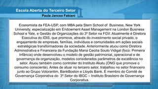 Escola Aberta do Terceiro Setor
                  Paula Jancso Fabiani

    Economista da FEA-USP, com MBA pela Stern School of Business, New York
 University, especialização em Endowment Asset Management na London Business
School e Yale, e Gestão de Organizações do 3º Setor na FGV. Atualmente é Diretora
      Executiva do IDIS, que promove, através do investimento social privado, o
  engajamento de empresas, famílias, indivíduos e comunidades em ações sociais
   estratégicas transformadoras da sociedade. Anteriormente atuou como Diretora
Administrativa e Financeira da Fundação Maria Cecilia Souto Vidigal (foco: Primeira
    Infância) onde desenvolveu o modelo de gestão patrimonial, operacional e de
  governança da organização, modelos considerados parâmetros de excelência no
    setor. Atuou também como controller do Instituto Akatu (ONG que promove o
consumo consciente). Antes de atuar no terceiro setor, trabalhou no setor financeiro
  junto ao Grupo Votorantim, BankBoston e Lloyds Bank. É membro do Comitê de
 Governança Corporativa do 3º Setor do IBGC – Instituto Brasileiro de Governança
                                    Corporativa.
 