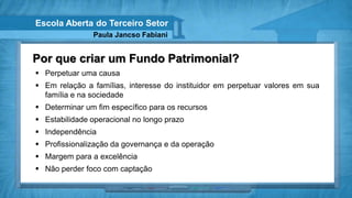 Escola Aberta do Terceiro Setor
               Paula Jancso Fabiani


Por que criar um Fundo Patrimonial?
 Perpetuar uma causa
 Em relação a famílias, interesse do instituidor em perpetuar valores em sua
  família e na sociedade
 Determinar um fim específico para os recursos
 Estabilidade operacional no longo prazo
 Independência
 Profissionalização da governança e da operação
 Margem para a excelência
 Não perder foco com captação
 