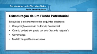 Escola Aberta do Terceiro Setor
               Paula Jancso Fabiani


Estruturação de um Fundo Patrimonial
Discussão e entendimento das seguintes questões:
 Composição e missão do Fundo Patrimonial
 Quanto poderá ser gasto por ano (“taxa de resgate”)
 Governança
 Modelo de gestão de recursos
 