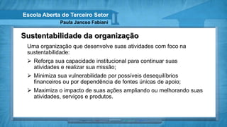 Escola Aberta do Terceiro Setor
             Paula Jancso Fabiani


Sustentabilidade da organização
 Uma organização que desenvolve suas atividades com foco na
 sustentabilidade:
  Reforça sua capacidade institucional para continuar suas
   atividades e realizar sua missão;
  Minimiza sua vulnerabilidade por possíveis desequilíbrios
   financeiros ou por dependência de fontes únicas de apoio;
  Maximiza o impacto de suas ações ampliando ou melhorando suas
   atividades, serviços e produtos.
 