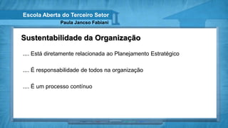 Escola Aberta do Terceiro Setor
              Paula Jancso Fabiani


Sustentabilidade da Organização

.... Está diretamente relacionada ao Planejamento Estratégico

.... É responsabilidade de todos na organização

.... É um processo contínuo
 