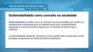 Escola Aberta do Terceiro Setor
                 Paula Jancso Fabiani


Sustentabilidade como conceito na sociedade

Sustentabilidade se define como um princípio de uma sociedade que mantém as
características necessárias para um sistema social justo, ambientalmente
equilibrado e economicamente próspero por um período de tempo longo e
indefinido.


A sustentabilidade ambiental, econômica e sócio-política são considerados os três
principais componentes do desenvolvimento sustentável.
 