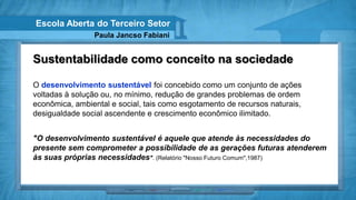 Escola Aberta do Terceiro Setor
                Paula Jancso Fabiani


Sustentabilidade como conceito na sociedade

O desenvolvimento sustentável foi concebido como um conjunto de ações
voltadas à solução ou, no mínimo, redução de grandes problemas de ordem
econômica, ambiental e social, tais como esgotamento de recursos naturais,
desigualdade social ascendente e crescimento econômico ilimitado.


"O desenvolvimento sustentável é aquele que atende às necessidades do
presente sem comprometer a possibilidade de as gerações futuras atenderem
às suas próprias necessidades". (Relatório "Nosso Futuro Comum",1987)
 