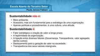 Escola Aberta do Terceiro Setor
                Paula Jancso Fabiani


Sustentabilidade não é:
 • Meio ambiente;
 • Acessório, mas sim fundamental para a estratégia de uma organização;
 • Apenas políticas e procedimentos: é uma cultura, uma atitude.
Sustentabilidade é:
 • Fator estratégico e criação de valor a longo prazo;
 • A legitimidade da organização;
 • A ligação entre diversos fatores (Governança, Transparência, valor agregado,
   dentre outros);
 • Deslocamento para a geração de valor na sociedade;
 • Transparência dos seus valores intangíveis.
 
