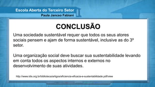 Escola Aberta do Terceiro Setor
                        Paula Jancso Fabiani


                                     CONCLUSÃO
Uma sociedade sustentável requer que todos os seus atores
sociais pensem e ajam de forma sustentável, inclusive as do 3º
setor.

Uma organização social deve buscar sua sustentabilidade levando
em conta todos os aspectos internos e externos no
desenvolvimento de suas atividades.

 http://www.idis.org.br/biblioteca/artigos/eficiencia-eficacia-e-sustentabilidade.pdf/view
 