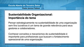 Escola Aberta do Terceiro Setor
             Paula Jancso Fabiani


Sustentabilidade Organizacional:
Importância do tema
Pensar estrategicamente na sustentabilidade de uma organização
sem fins lucrativos é um tema de grande relevância para seus
gestores e colaboradores.

Conhecer conceitos e mecanismos de sustentabilidade é
importante para profissionais que buscam o fortalecimento
operacional de uma organização.
 