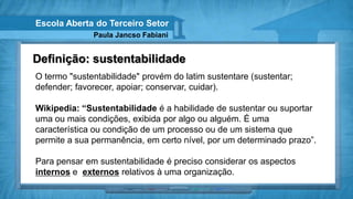 Escola Aberta do Terceiro Setor
              Paula Jancso Fabiani


Definição: sustentabilidade
O termo "sustentabilidade" provém do latim sustentare (sustentar;
defender; favorecer, apoiar; conservar, cuidar).

Wikipedia: “Sustentabilidade é a habilidade de sustentar ou suportar
uma ou mais condições, exibida por algo ou alguém. É uma
característica ou condição de um processo ou de um sistema que
permite a sua permanência, em certo nível, por um determinado prazo”.

Para pensar em sustentabilidade é preciso considerar os aspectos
internos e externos relativos à uma organização.
 