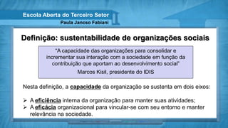 Escola Aberta do Terceiro Setor
              Paula Jancso Fabiani


Definição: sustentabilidade de organizações sociais
            “A capacidade das organizações para consolidar e
        incrementar sua interação com a sociedade em função da
           contribuição que aportam ao desenvolvimento social”
                     Marcos Kisil, presidente do IDIS

Nesta definição, a capacidade da organização se sustenta em dois eixos:

 A eficiência interna da organização para manter suas atividades;
 A eficácia organizacional para vincular-se com seu entorno e manter
  relevância na sociedade.
 