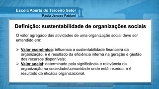 Escola Aberta do Terceiro Setor
              Paula Jancso Fabiani


Definição: sustentabilidade de organizações sociais
O valor agregado das atividades de uma organização social deve ser
entendido em:

 Valor econômico: influencia a sustentabilidade financeira da
  organização, e é resultado da eficiência interna na geração e gestão
  dos recursos disponíveis;
 Valor social: determinado pela significância e relevância da
  organização na sociedade/comunidade onde está inserida, e é
  resultado da eficácia organizacional.
 