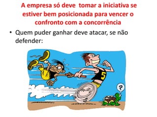 A empresa só deve  tomar a iniciativa se estiver bem posicionada para vencer o confronto com a concorrênciaQuem puder ganhar deve atacar, se não defender: