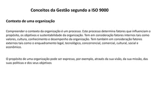 Compreender o contexto da organização é um processo. Este processo determina fatores que influenciam o
propósito, os objetivos e sustentabilidade da organização. Tem em consideração fatores internos tais como
valores, cultura, conhecimento e desempenho da organização. Tem também em consideração fatores
externos tais como o enquadramento legal, tecnológico, concorrencial, comercial, cultural, social e
econômico.
O propósito de uma organização pode ser expresso, por exemplo, através da sua visão, da sua missão, das
suas políticas e dos seus objetivos
Contexto de uma organização
Conceitos da Gestão segundo a ISO 9000
 