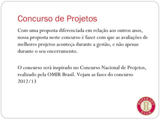 Concurso de Projetos
Com uma proposta diferenciada em relação aos outros anos,
nossa proposta neste concurso é fazer com que as avaliações de
melhores projetos aconteça durante a gestão, e não apenas
durante o seu encerramento.

O concurso será inspirado no Concurso Nacional de Projetos,
realizado pela OMIR Brasil. Vejam as fases do concurso
2012/13
 
