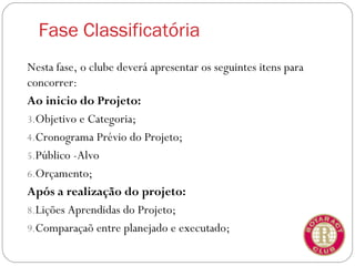Fase Classificatória
Nesta fase, o clube deverá apresentar os seguintes itens para
concorrer:
Ao inicio do Projeto:
3.Objetivo e Categoria;
4.Cronograma Prévio do Projeto;
5.Público -Alvo
6.Orçamento;
Após a realização do projeto:
8.Lições Aprendidas do Projeto;
9.Comparaçaõ entre planejado e executado;
 