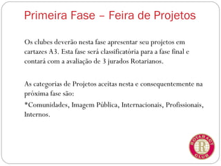 Primeira Fase – Feira de Projetos

Os clubes deverão nesta fase apresentar seu projetos em
cartazes A3. Esta fase será classificatória para a fase final e
contará com a avaliação de 3 jurados Rotarianos.

As categorias de Projetos aceitas nesta e consequentemente na
próxima fase são:
Comunidades, Imagem Pública, Internacionais, Profissionais,
Internos.
 