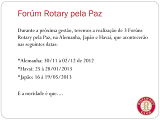 Forúm Rotary pela Paz
Durante a próxima gestão, teremos a realização de 3 Forúns
Rotary pela Paz, na Alemanha, Japão e Havai, que acontecerão
nas seguintes datas:

Alemanha: 30/11 à 02/12 de 2012
Havai: 25 à 28/01/2013
Japão: 16 à 19/05/2013


E a novidade é que....
 