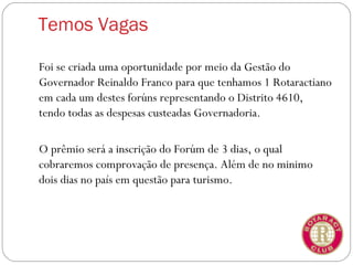 Temos Vagas

Foi se criada uma oportunidade por meio da Gestão do
Governador Reinaldo Franco para que tenhamos 1 Rotaractiano
em cada um destes forúns representando o Distrito 4610,
tendo todas as despesas custeadas Governadoria.

O prêmio será a inscrição do Forúm de 3 dias, o qual
cobraremos comprovação de presença. Além de no minimo
dois dias no país em questão para turismo.
 