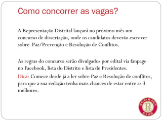 Como concorrer as vagas?

A Representação Distrital lançará no próximo mês um
concurso de dissertação, onde os candidatos deverão escrever
sobre Paz/Prevenção e Resolução de Conflitos.

As regras do concurso serão divulgados por edital via fanpage
no Facebook, lista do Distrito e lista de Presidentes.
Dica: Comece desde já a ler sobre Paz e Resolução de conflitos,
para que a sua redação tenha mais chances de estar entre as 3
melhores.
 
