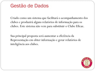 Gestão de Dados

Criado como um sistema que facilitará o acompanhamento dos
clubes e produzirá alguns relatórios de informação para os
clubes. Este sistema não vem para substituir o Clube Eficaz.

Sua principal proposta será aumentar a eficiência da
Representação em obter informação e gerar relatórios de
inteligência aos clubes.
 