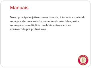 Manuais
Nosso principal objetivo com os manuais, é ter uma maneira de
conseguir dar uma assistência continuada aos clubes, assim
como ajudar a multiplicar conhecimento especifico
desenvolvido por profissionais.
 