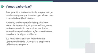 Vamos padronizar?
Para garantir a padronização de um processo, é
preciso assegurar que todos os operadores que
o executarão estão treinados.
Portanto, um bom padrão lista quais são os
materiais necessários, os passos críticos, como
será o manuseio do material, os resultados
esperados e quais serão as ações corretivas na
ocorrência de algum problema.
Sua missão será criar um Procedimento
Operacional Padrão (POP) para o preparo do
café em uma empresa.
 