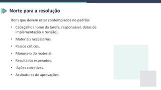 Norte para a resolução
Itens que devem estar contemplados no padrão:
• Cabeçalho (nome da tarefa, responsável, datas de
implementação e revisão).
• Materiais necessários.
• Passos críticos.
• Manuseio do material.
• Resultados esperados.
• Ações corretivas.
• Assinaturas de aprovações.
 