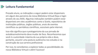 Prezado aluno, as indicações a seguir podem estar disponíveis
em algum dos parceiros da nossa Biblioteca Virtual (faça o login
através do seu AVA). Algumas indicações também podem estar
disponíveis em sites acadêmicos como o Scielo, repositórios de
instituições públicas, órgãos públicos, anais de eventos
científicos ou periódicos científicos, acessíveis pela internet.
Isso não significa que o protagonismo da sua jornada de
autodesenvolvimento deva mudar de foco. Reconhecemos que
você é a autoridade máxima da sua própria vida e deve,
portanto, assumir uma postura autônoma nos estudos e na
construção da sua carreira profissional.
Por isso, te convidamos a explorar todas as possibilidades da
nossa Biblioteca Virtual e além! Sucesso!
Leitura Fundamental
 
