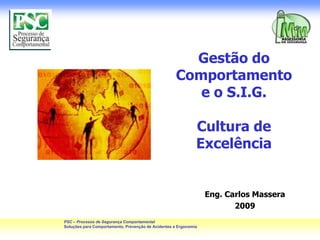 Gestão do
                                                     Comportamento
                                                        e o S.I.G.

                                                              Cultura de
                                                              Excelência


                                                                  Eng. Carlos Massera
                                                                         2009
PSC – Processo de Segurança Comportamental
Soluções para Comportamento, Prevenção de Acidentes e Ergonomia
 
