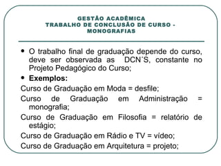 GESTÃO ACADÊMICA TRABALHO DE CONCLUSÃO DE CURSO -  MONOGRAFIAS O trabalho final de graduação depende do curso, deve ser observada as  DCN´S, constante no Projeto Pedagógico do Curso; Exemplos:  Curso de Graduação em Moda = desfile; Curso de Graduação em Administração = monografia; Curso de Graduação em Filosofia = relatório de estágio; Curso de Graduação em Rádio e TV = vídeo; Curso de Graduação em Arquitetura = projeto; 