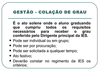 GESTÃO - COLAÇÃO DE GRAU É o ato solene onde o aluno graduando que cumpriu todos os requisitos necessários para receber o grau conferido pelo Dirigente principal da IES. Pode ser individual ou em grupo; Pode ser por procuração; Pode ser solicitada a qualquer tempo; Ato festivo; Deverão constar no regimento da IES os critérios; 