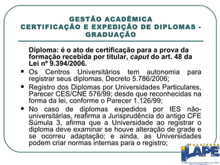 GESTÃO ACADÊMICA CERTIFICAÇÃO E EXPEDIÇÃO DE DIPLOMAS - GRADUAÇÃO Diploma: é o ato de certificação para a prova da formação recebida por titular,  caput  do art. 48 da Lei nº 9.394/2006. Os Centros Universitários tem autonomia para registrar seus diplomas, Decreto 5.786/2006; Registro dos Diplomas por Universidades Particulares, Parecer CES/CNE 576/99; desde que reconhecidas na forma da lei, conforme o Parecer 1.126/99; No caso de diplomas expedidos por IES não-universitárias, reafirma a Jurisprudência do antigo CFE Súmula 3, afirma que a Universidade ao registrar o diploma deve examinar se houve alteração de grade e se ocorreu adaptação; e ainda, as Universidades podem criar normas internas para o registro; 