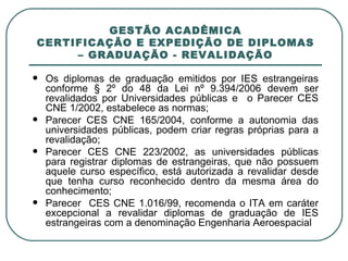 GESTÃO ACADÊMICA CERTIFICAÇÃO E EXPEDIÇÃO DE DIPLOMAS – GRADUAÇÃO - REVALIDAÇÃO Os diplomas de graduação emitidos por IES estrangeiras conforme § 2º do 48 da Lei nº 9.394/2006 devem ser revalidados por Universidades públicas e  o Parecer CES CNE 1/2002, estabelece as normas; Parecer CES CNE 165/2004, conforme a autonomia das universidades públicas, podem criar regras próprias para a revalidação; Parecer CES CNE 223/2002, as universidades públicas para registrar diplomas de estrangeiras, que não possuem aquele curso específico, está autorizada a revalidar desde que tenha curso reconhecido dentro da mesma área do conhecimento; Parecer  CES CNE 1.016/99, recomenda o ITA em caráter excepcional a revalidar diplomas de graduação de IES estrangeiras com a denominação Engenharia Aeroespacial 