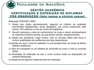 GESTÃO ACADÊMICA CERTIFICAÇÃO E EXPEDIÇÃO DE DIPLOMAS  PÓS GRADUAÇÃO ( lato sensu e stricto sensu) Resolução CES/CNE 1/2007: Desde que obtido aproveitamento, segundo os critérios de avaliação previamente estabelecidos, sendo obrigatório, nos cursos presenciais, pelo menos, 75% (setenta e cinco por cento) de freqüência; Deverá mencionar a área de conhecimento do curso e serem acompanhados do respectivo histórico escolar, do qual devem constar, obrigatoriamente: a) relação das disciplinas, carga horária, nota ou conceito obtido pelo aluno e nome e qualificação dos professores por elas responsáveis; b) período em que o curso foi realizado e a sua duração total, em horas de efetivo trabalho acadêmico; c) título da monografia ou do trabalho de conclusão do curso e nota ou conceito obtido; d) declaração da instituição de que o curso cumpriu todas as disposições da presente Resolução;  e) citação do ato legal de credenciamento da instituição. 