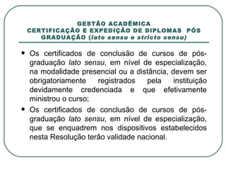 GESTÃO ACADÊMICA CERTIFICAÇÃO E EXPEDIÇÃO DE DIPLOMAS  PÓS GRADUAÇÃO ( lato sensu e stricto sensu) Os certificados de conclusão de cursos de pós-graduação  lato sensu , em nível de especialização, na modalidade presencial ou a distância, devem ser obrigatoriamente registrados pela instituição devidamente credenciada e que efetivamente ministrou o curso; Os certificados de conclusão de cursos de pós-graduação  lato sensu , em nível de especialização, que se enquadrem nos dispositivos estabelecidos nesta Resolução terão validade nacional. 