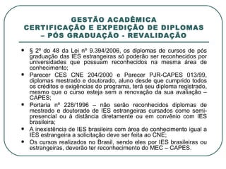 GESTÃO ACADÊMICA CERTIFICAÇÃO E EXPEDIÇÃO DE DIPLOMAS – PÓS GRADUAÇÃO - REVALIDAÇÃO § 2º do 48 da Lei nº 9.394/2006, os diplomas de cursos de pós graduação das IES estrangeiras só poderão ser reconhecidos por universidades que possuam reconhecidos na mesma área de conhecimento; Parecer CES CNE 204/2000 e Parecer PJR-CAPES 013/99, diplomas mestrado e doutorado, aluno desde que cumprido todos os créditos e exigências do programa, terá seu diploma registrado, mesmo que o curso esteja sem a renovação da sua avaliação – CAPES; Portaria nº 228/1996 – não serão reconhecidos diplomas de mestrado e doutorado de IES estrangeiras cursados como semi-presencial ou à distância diretamente ou em convênio com IES brasileira; A inexistência de IES brasileira com área de conhecimento igual a IES estrangeira a solicitação deve ser feita ao CNE; Os cursos realizados no Brasil, sendo eles por IES brasileiras ou estrangeiras, deverão ter reconhecimento do MEC – CAPES. 