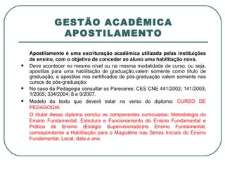 GESTÃO ACADÊMICA APOSTILAMENTO Apostilamento é uma escrituração acadêmica utilizada pelas instituições de ensino, com o objetivo de conceder ao aluno uma habilitação nova. Deve acontecer no mesmo nível ou na mesma modalidade de curso, ou seja, apostilas para uma habilitação de graduação,valem somente como título de graduação, e apostilas nos certificados de pós-graduação valem somente nos cursos de pós-graduação; No caso da Pedagogia consultar os Pareceres: CES CNE 441/2002; 141/2003; 1/2005; 334/2004; 8 e 9/2007. Modelo do texto que deverá estar no verso do diploma:  CURSO DE PEDAGOGIA: O titular desse diploma conclui os componentes curriculares: Metodologia do Ensino Fundamental; Estrutura e Funcionamento do Ensino Fundamental e Prática de Ensino (Estágio Supervisionado)no Ensino Fundamental, correspondente a Habilitação para o Magistério nas Séries Iniciais do Ensino Fundamental. Local, data e ano. 