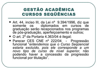GESTÃO ACADÊMICA CURSOS SEQÜÊNCIAS Art. 44, inciso III, da Lei nº  9.394/1996, diz que somente os  diplomados em cursos de graduação serão recepcionados nos programas de pós-graduação, aperfeiçoamento e outros; O art. 2º da Portaria 4.363/04 é ilegal; Parecer CES CNE nº 222/04  -  Progressão funcional “ entendemos que o Curso Seqüencial estaria excluído, pois ele corresponde a um novo tipo de curso de nível superior,  não podendo haver a concessão da progressão funcional por titulação”. 