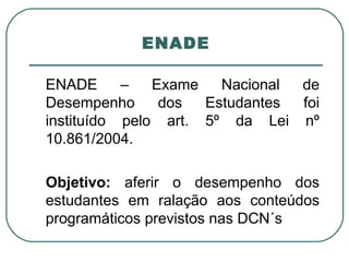 ENADE ENADE – Exame Nacional de Desempenho dos Estudantes foi instituído pelo art. 5º da Lei nº 10.861/2004. Objetivo:  aferir o desempenho dos estudantes em ralação aos conteúdos programáticos previstos nas DCN´s 