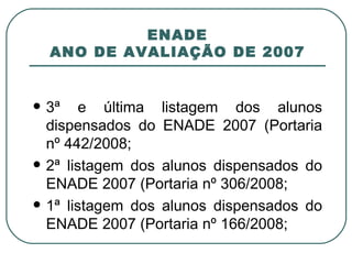 ENADE ANO DE AVALIAÇÃO DE 2007 3ª e última listagem dos alunos dispensados do ENADE 2007 (Portaria nº 442/2008; 2ª listagem dos alunos dispensados do ENADE 2007 (Portaria nº 306/2008; 1ª listagem dos alunos dispensados do ENADE 2007 (Portaria nº 166/2008; 
