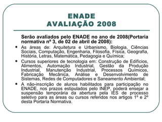 ENADE AVALIAÇÃO 2008 Serão avaliados pelo ENADE no ano de 2008(Portaria normativa nº 3, de 02 de abril de 2008):  As áreas de: Arquitetura e Urbanismo, Biologia, Ciências Sociais, Computação, Engenharia, Filosofia, Física, Geografia, História, Letras, Matemática, Pedagogia e Química; Cursos superiores de tecnologia em: Construção de Edifícios, Alimentos, Automação Industrial, Gestão da Produção Industrial, Manutenção Industrial, Processos Químicos, Fabricação Mecânica, Análise e Desenvolvimento de Sistemas, Redes de Computadores e Saneamento Ambiental; A não-inscrição de alunos habilitados para participação no ENADE, nos prazos estipulados pelo INEP, poderá ensejar a suspensão temporária da abertura pela IES de processo seletivo para as áreas ou cursos referidos nos artigos 1º e 2º desta Portaria Normativa. 
