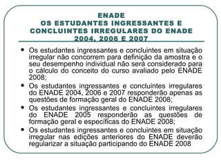 ENADE OS ESTUDANTES INGRESSANTES E CONCLUINTES IRREGULARES DO ENADE 2004, 2006 E 2007 Os estudantes ingressantes e concluintes em situação irregular não concorrem para definição da amostra e o seu desempenho individual não será considerado para o cálculo do conceito do curso avaliado pelo ENADE 2008; Os estudantes ingressantes e concluintes irregulares do ENADE 2004, 2006 e 2007 responderão apenas as questões de formação geral do ENADE 2008;  Os estudantes ingressantes e concluintes irregulares do ENADE 2005 responderão as questões de formação geral e específicas do ENADE 2008; Os estudantes ingressantes e concluintes em situação irregular nas edições anteriores do ENADE deverão regularizar a situação participando do ENADE 2008 