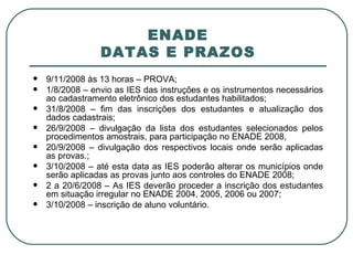 ENADE DATAS E PRAZOS 9/11/2008 às 13 horas – PROVA; 1/8/2008 – envio as IES das instruções e os instrumentos necessários ao cadastramento eletrônico dos estudantes habilitados; 31/8/2008 – fim das inscrições dos estudantes e atualização dos dados cadastrais; 26/9/2008 – divulgação da lista dos estudantes selecionados pelos procedimentos amostrais, para participação no ENADE 2008,  20/9/2008 – divulgação dos respectivos locais onde serão aplicadas as provas.; 3/10/2008 – até esta data as IES poderão alterar os municípios onde serão aplicadas as provas junto aos controles do ENADE 2008; 2 a 20/6/2008 – As IES deverão proceder a inscrição dos estudantes em situação irregular no ENADE 2004, 2005, 2006 ou 2007; 3/10/2008 – inscrição de aluno voluntário. 
