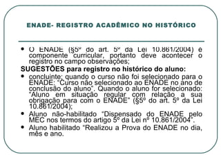 ENADE- REGISTRO ACADÊMICO NO HISTÓRICO O ENADE (§5º do art. 5º da Lei 10.861/2004) é componente curricular, portanto deve acontecer o registro no campo observações; SUGESTÕES para registro no histórico do aluno: concluinte; quando o curso não foi selecionado para o ENADE: “Curso não selecionado ao ENADE no ano de conclusão do aluno”. Quando o aluno for selecionado: “Aluno em situação regular com relação a sua obrigação para com o ENADE” (§5º do art. 5º da Lei 10.861/2004); Aluno não-habilitado “Dispensado do ENADE pelo MEC nos termos do artigo 5º da Lei nº 10.861/2004”. Aluno habilitado “Realizou a Prova do ENADE no dia, mês e ano. 