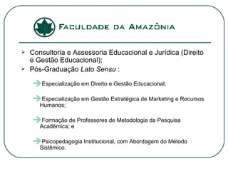 Consultoria e Assessoria Educacional e Jurídica (Direito e Gestão Educacional); Pós-Graduação  Lato Sensu  : Especialização em Direito e Gestão Educacional; Especialização em Gestão Estratégica de Marketing e Recursos Humanos; Formação de Professores de Metodologia da Pesquisa Acadêmica; e Psicopedagogia Institucional, com Abordagem do Método Sistêmico.  