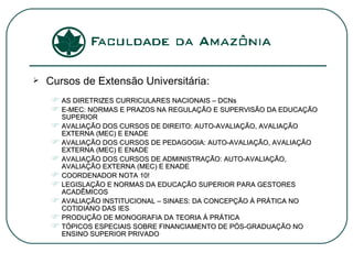 Cursos de Extensão Universitária: AS DIRETRIZES CURRICULARES NACIONAIS – DCNs E-MEC: NORMAS E PRAZOS NA REGULAÇÃO E SUPERVISÃO DA EDUCAÇÃO SUPERIOR AVALIAÇÃO DOS CURSOS DE DIREITO: AUTO-AVALIAÇÃO, AVALIAÇÃO EXTERNA (MEC) E ENADE AVALIAÇÃO DOS CURSOS DE PEDAGOGIA: AUTO-AVALIAÇÃO, AVALIAÇÃO EXTERNA (MEC) E ENADE AVALIAÇÃO DOS CURSOS DE ADMINISTRAÇÃO: AUTO-AVALIAÇÃO, AVALIAÇÃO EXTERNA (MEC) E ENADE COORDENADOR NOTA 10! LEGISLAÇÃO E NORMAS DA EDUCAÇÃO SUPERIOR PARA GESTORES ACADÊMICOS AVALIAÇÃO INSTITUCIONAL – SINAES: DA CONCEPÇÃO À PRÁTICA NO COTIDIANO DAS IES PRODUÇÃO DE MONOGRAFIA DA TEORIA À PRÁTICA TÓPICOS ESPECIAIS SOBRE FINANCIAMENTO DE PÓS-GRADUAÇÃO NO ENSINO SUPERIOR PRIVADO 