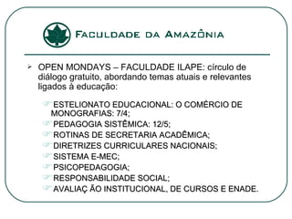 OPEN MONDAYS – FACULDADE ILAPE: círculo de diálogo gratuito, abordando temas atuais e relevantes ligados à educação: ESTELIONATO EDUCACIONAL: O COMÉRCIO DE MONOGRAFIAS: 7/4; PEDAGOGIA SISTÊMICA: 12/5; ROTINAS DE SECRETARIA ACADÊMICA; DIRETRIZES CURRICULARES NACIONAIS; SISTEMA E-MEC; PSICOPEDAGOGIA; RESPONSABILIDADE SOCIAL; AVALIAÇ ÃO INSTITUCIONAL, DE CURSOS E ENADE. 