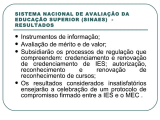 SISTEMA NACIONAL DE AVALIAÇÃO DA EDUCAÇÃO SUPERIOR (SINAES)  - RESULTADOS Instrumentos de informação;  Avaliação de mérito e de valor; Subsidiarão os processos de regulação que compreendem: credenciamento e renovação de credenciamento de IES; autorização, reconhecimento e renovação de reconhecimento de cursos; Os resultados considerados insatisfatórios ensejarão a celebração de um protocolo de compromisso firmado entre a IES e o MEC . 