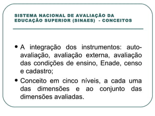 SISTEMA NACIONAL DE AVALIAÇÃO DA EDUCAÇÃO SUPERIOR (SINAES)  - CONCEITOS A integração dos instrumentos: auto-avaliação, avaliação externa, avaliação das condições de ensino, Enade, censo e cadastro; Conceito em cinco níveis, a cada uma das dimensões e ao conjunto das dimensões avaliadas. 