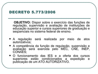 DECRETO 5.773/2006 OBJETIVO:  Dispor sobre o exercício das funções de regulação, supervisão e avaliação de instituições de educação superior e cursos superiores de graduação e seqüenciais no sistema federal de ensino. A regulação será realizada por meio de atos autorizativos; A competência da função de regulação, supervisão e avaliação será exercida pelo MEC, CNE, INEP, CONAES; O funcionamento das IES e a oferta dos cursos superiores estão condicionados a expedição e publicação de um ATO AUTORIZATIVO. 