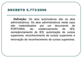 DECRETO 5.773/2006  Definição:  Os atos autorizativos são os atos administrativos. Os atos administrativos neste caso são materializados por um documento de PORTARIA, de: credenciamento de IES; recredenciamento de IES; autorização de cursos superiores; reconhecimento de cursos superiores e renovação de reconhecimento de cursos superiores.   