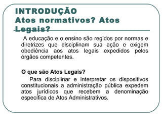 INTRODUÇÃO Atos normativos? Atos Legais? A educação e o ensino são regidos por normas e diretrizes que disciplinam sua ação e exigem obediência aos atos legais expedidos pelos órgãos competentes. O que são Atos Legais? Para disciplinar e interpretar os dispositivos constitucionais a administração pública expedem atos jurídicos que recebem a denominação específica de Atos Administrativos. 